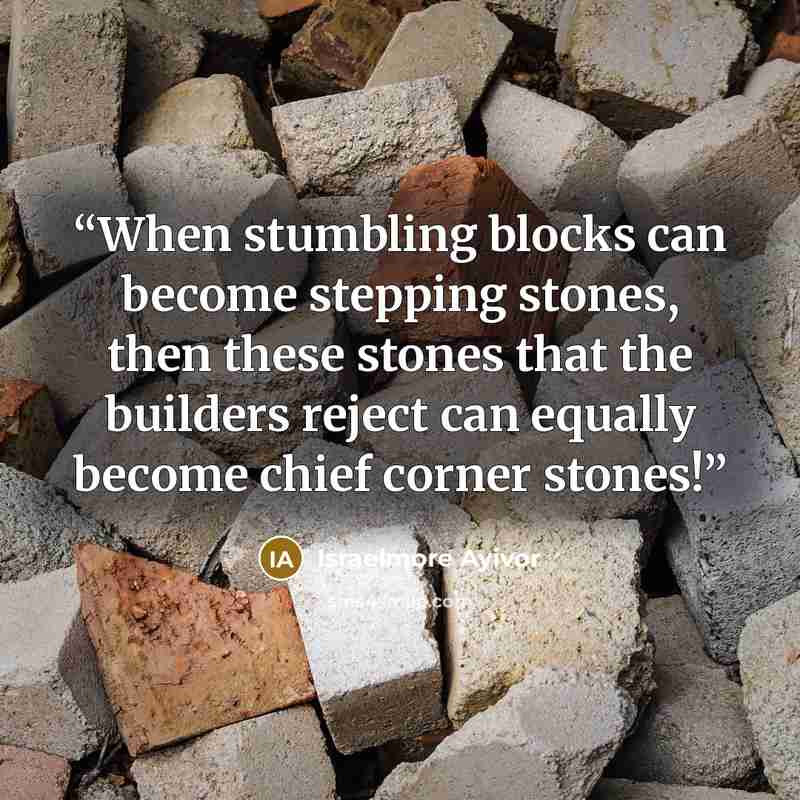 “When stumbling blocks can become stepping stones, then these stones that the builders reject can equally become chief corner stones!” quote by Israelmore Ayivor