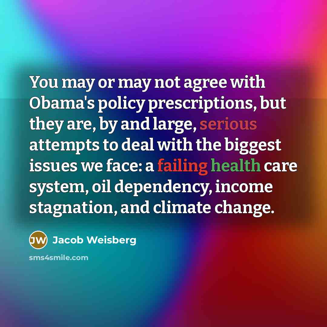“You may or may not agree with Obama's policy prescriptions, but they are, by and large, serious attempts to deal with the biggest issues we face: a failing health care system, oil dependency, income stagnation, and climate change.” quote by Jacob Weisberg
