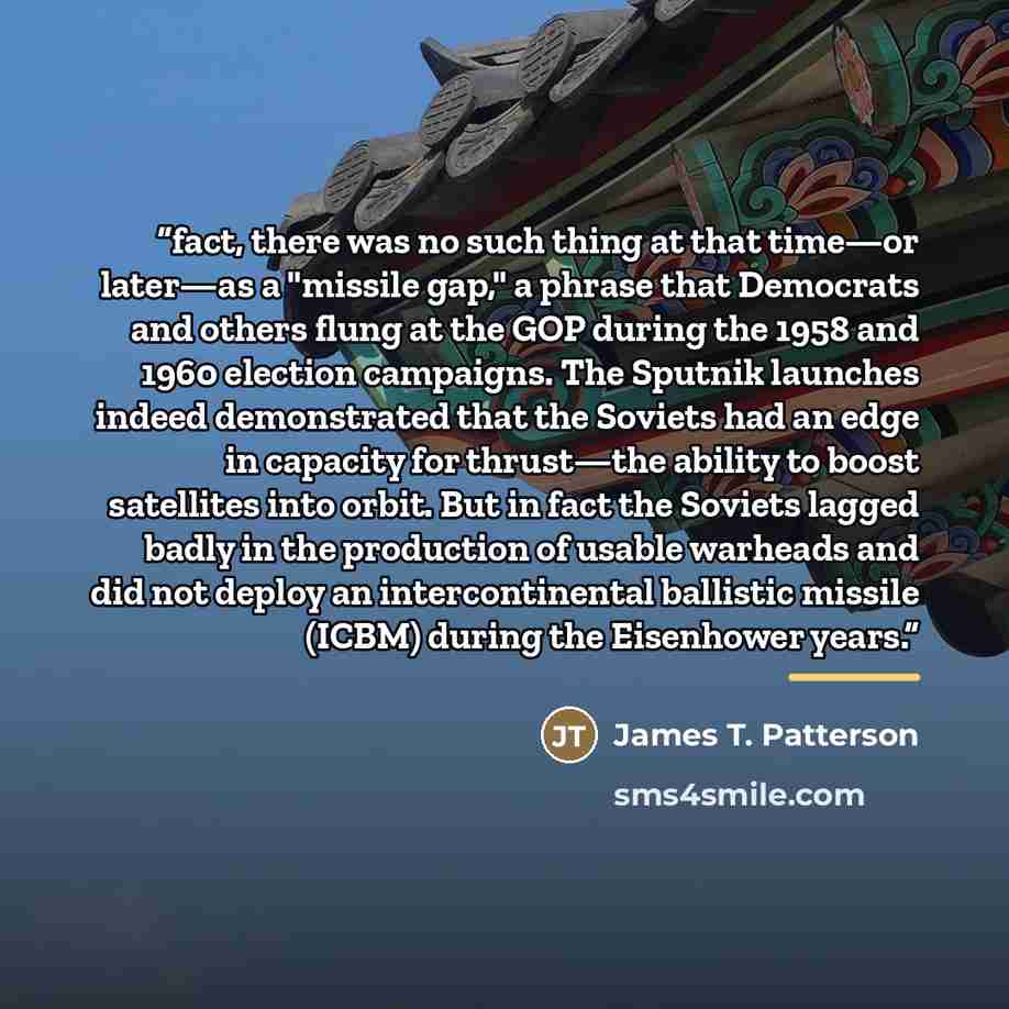 “fact, there was no such thing at that time—or later—as a "missile gap," a phrase that Democrats and others flung at the GOP during the 1958 and 1960 election campaigns. The Sputnik launches indeed demonstrated that the Soviets had an edge in capacity for thrust—the ability to boost satellites into…” quote by James T. Patterson