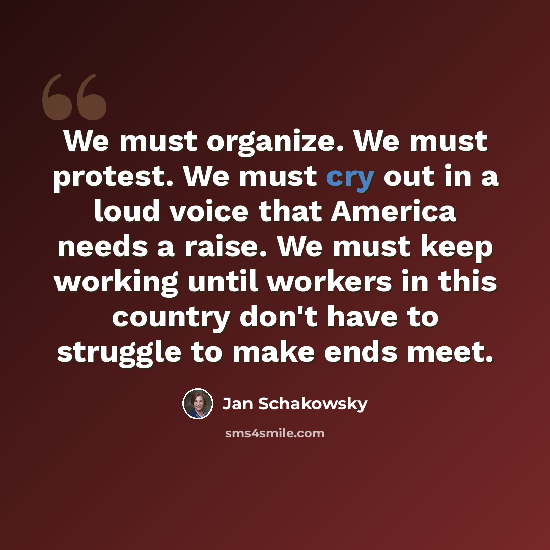 “We must organize. We must protest. We must cry out in a loud voice that America needs a raise. We must keep working until workers in this country don't have to struggle to make ends meet.” quote by Jan Schakowsky