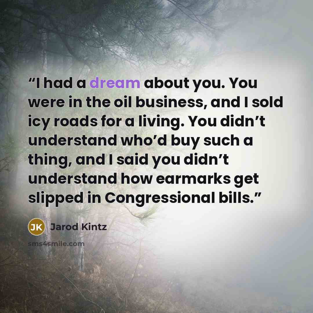 “I had a dream about you. You were in the oil business, and I sold icy roads for a living. You didn’t understand who’d buy such a thing, and I said you didn’t understand how earmarks get slipped in Congressional bills.” quote by Jarod Kintz