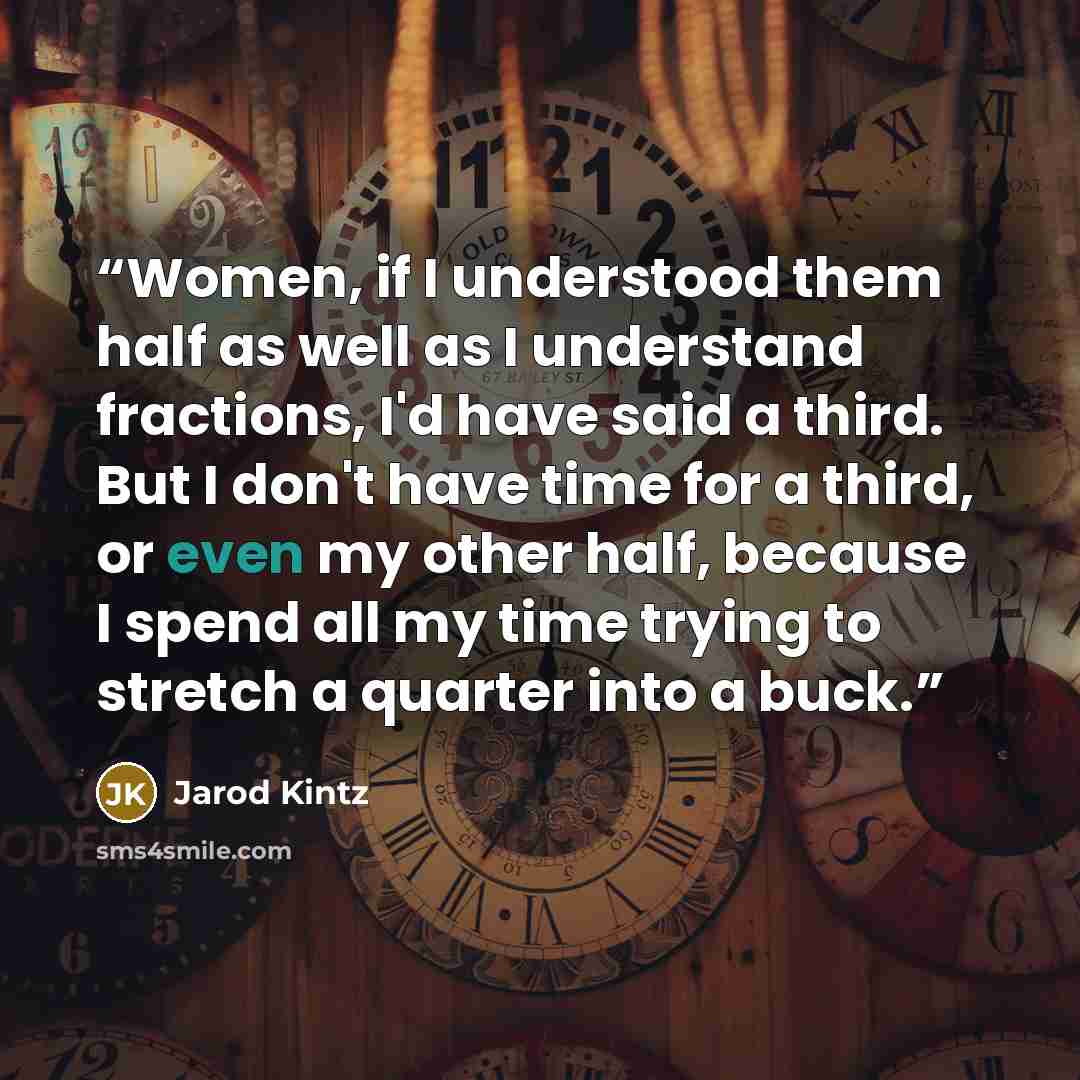 “Women, if I understood them half as well as I understand fractions, I'd have said a third. But I don't have time for a third, or even my other half, because I spend all my time trying to stretch a quarter into a buck.” quote by Jarod Kintz