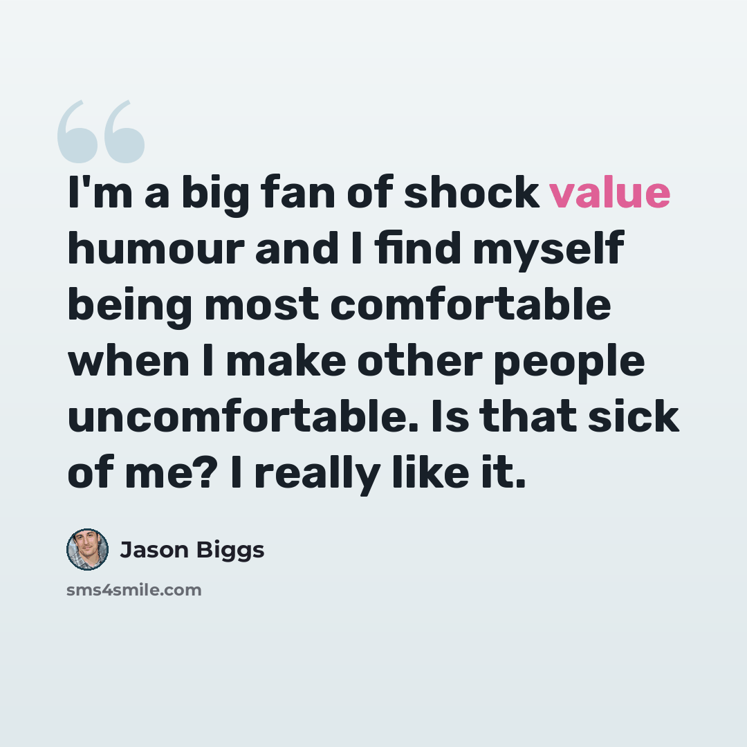 “I'm a big fan of shock value humour and I find myself being most comfortable when I make other people uncomfortable. Is that sick of me? I really like it.” quote by Jason Biggs
