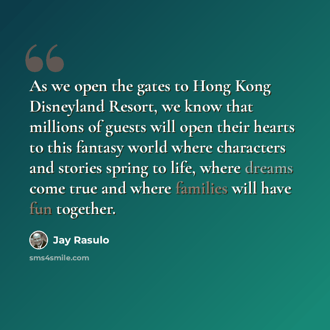 “As we open the gates to Hong Kong Disneyland Resort, we know that millions of guests will open their hearts to this fantasy world where characters and stories spring to life, where dreams come true and where families will have fun together.” quote by Jay Rasulo