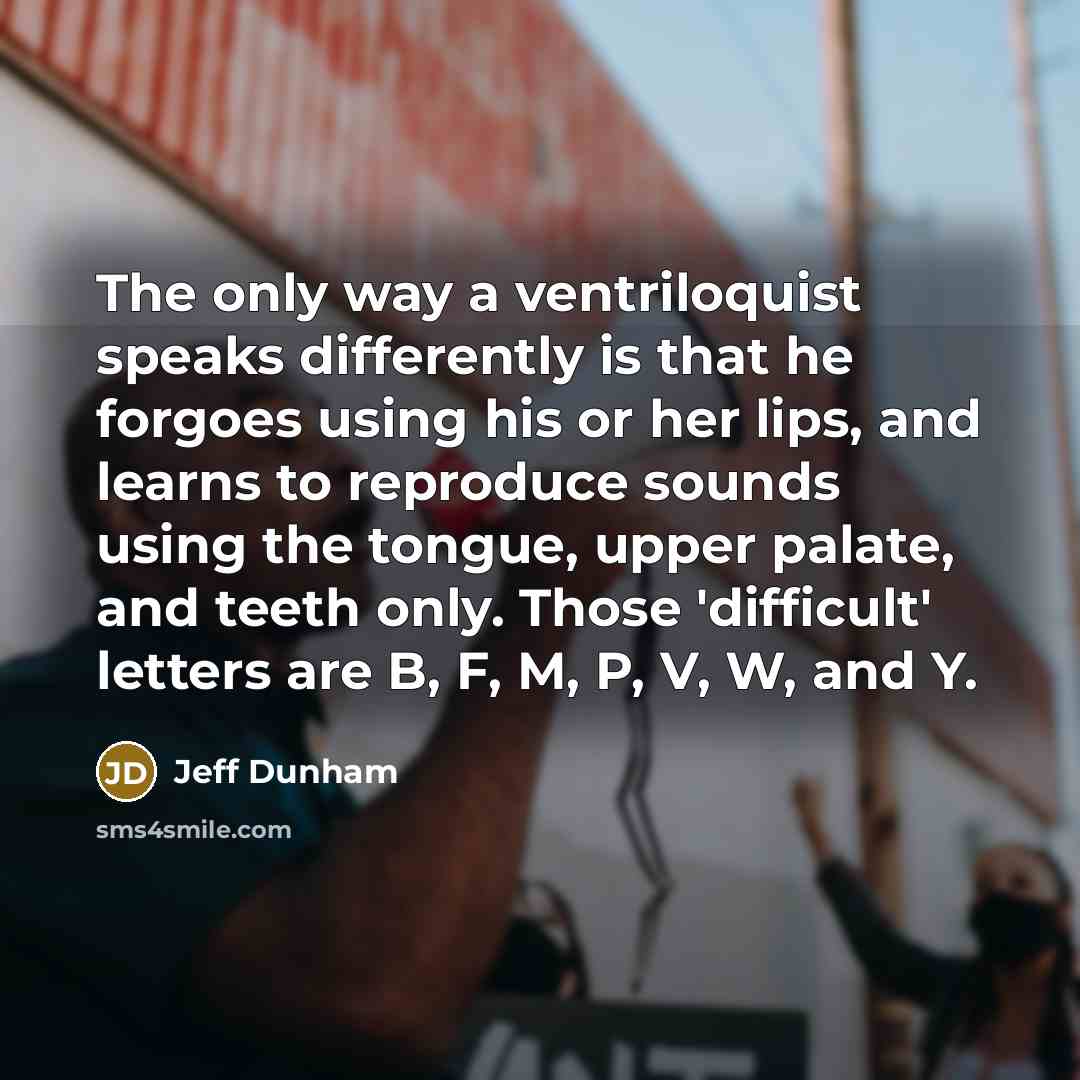 “The only way a ventriloquist speaks differently is that he forgoes using his or her lips, and learns to reproduce sounds using the tongue, upper palate, and teeth only. Those 'difficult' letters are B, F, M, P, V, W, and Y.” quote by Jeff Dunham
