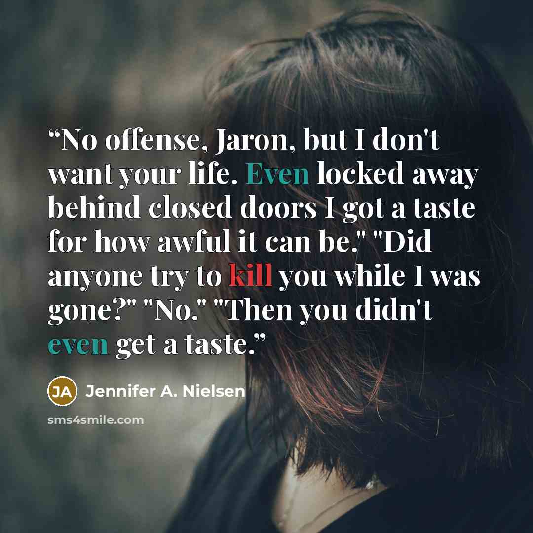 “No offense, Jaron, but I don't want your life. Even locked away behind closed doors I got a taste for how awful it can be." "Did anyone try to kill you while I was gone?" "No." "Then you didn't even get a taste.” quote by Jennifer A. Nielsen