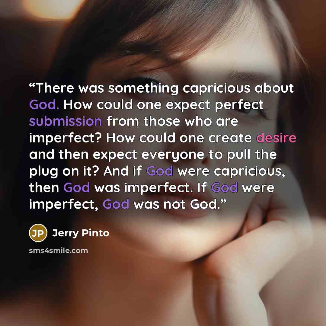 “There was something capricious about God. How could one expect perfect submission from those who are imperfect? How could one create desire and then expect everyone to pull the plug on it? And if God were capricious, then God was imperfect. If God were imperfect, God was not God.” quote by Jerry Pinto