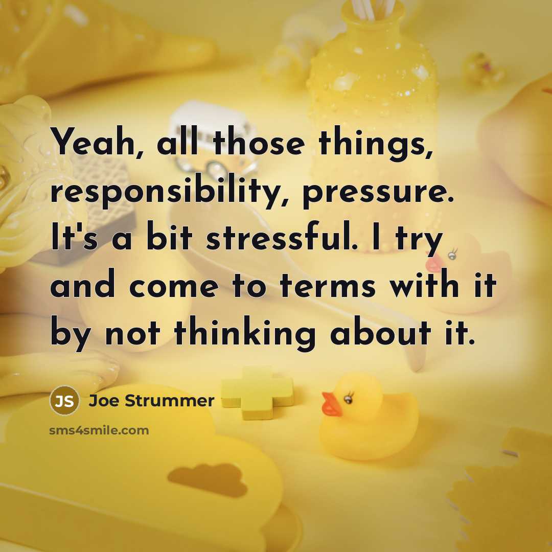“Yeah, all those things, responsibility, pressure. It's a bit stressful. I try and come to terms with it by not thinking about it.” quote by Joe Strummer