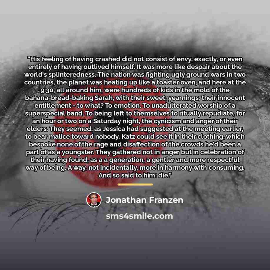 “His feeling of having crashed did not consist of envy, exactly, or even entirely of having outlived himself. It was more like despair about the world's splinteredness. The nation was fighting ugly ground wars in two countries, the planet was heating up like a toaster oven, and here at the 9:30…” quote by Jonathan Franzen
