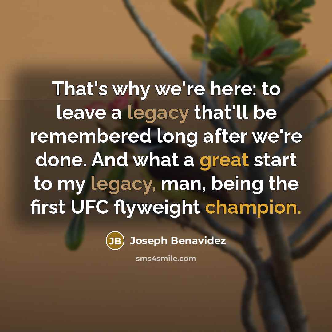“That's why we're here: to leave a legacy that'll be remembered long after we're done. And what a great start to my legacy, man, being the first UFC flyweight champion.” quote by Joseph Benavidez