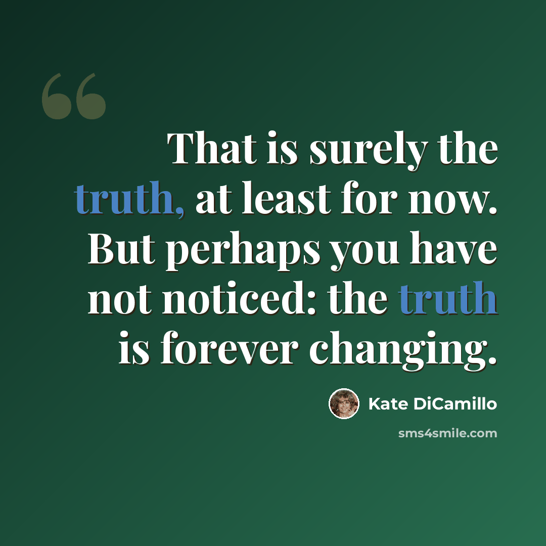 “That is surely the truth, at least for now. But perhaps you have not noticed: the truth is forever changing.” quote by Kate DiCamillo