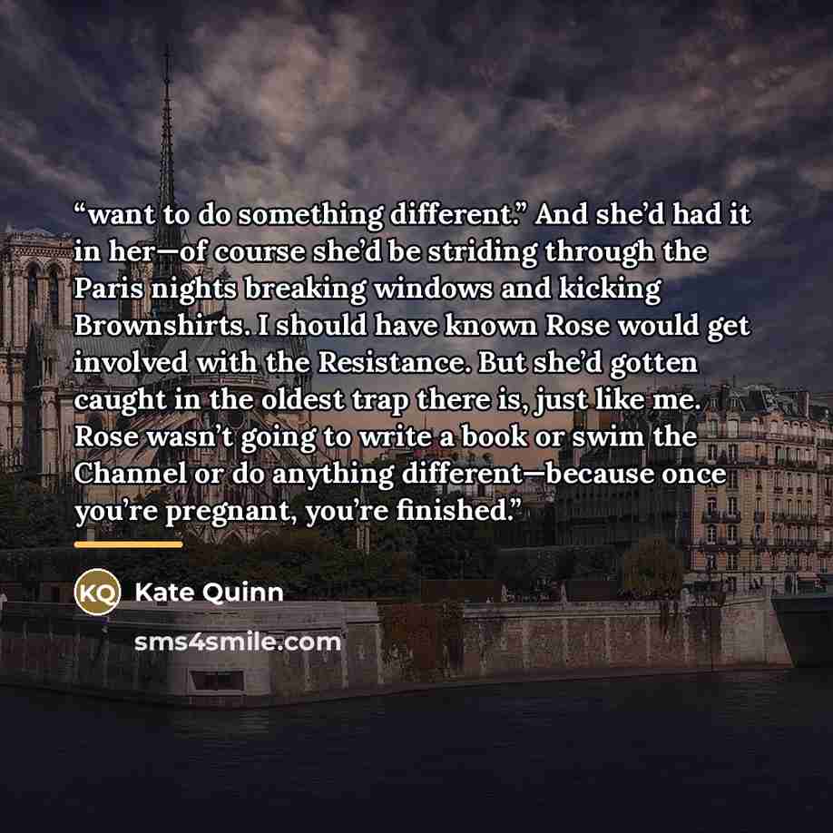 “want to do something different.” And she’d had it in her—of course she’d be striding through the Paris nights breaking windows and kicking Brownshirts. I should have known Rose would get involved with the Resistance. But she’d gotten caught in the oldest trap there is, just like me. Rose wasn’t…” quote by Kate Quinn