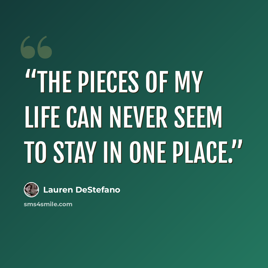 “The pieces of my life can never seem to stay in one place.” quote by Lauren DeStefano