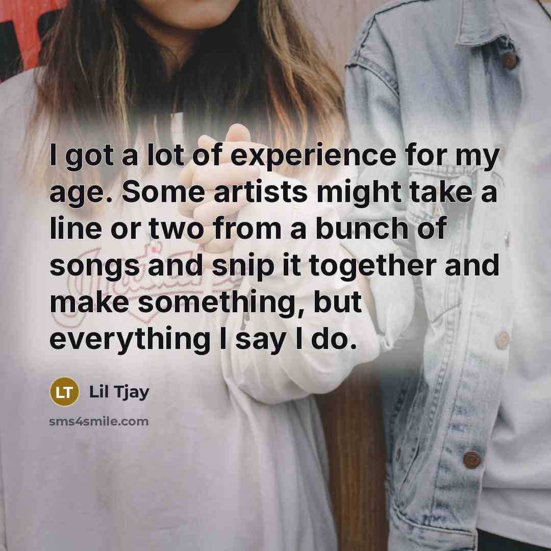 “I got a lot of experience for my age. Some artists might take a line or two from a bunch of songs and snip it together and make something, but everything I say I do.” quote by Lil Tjay