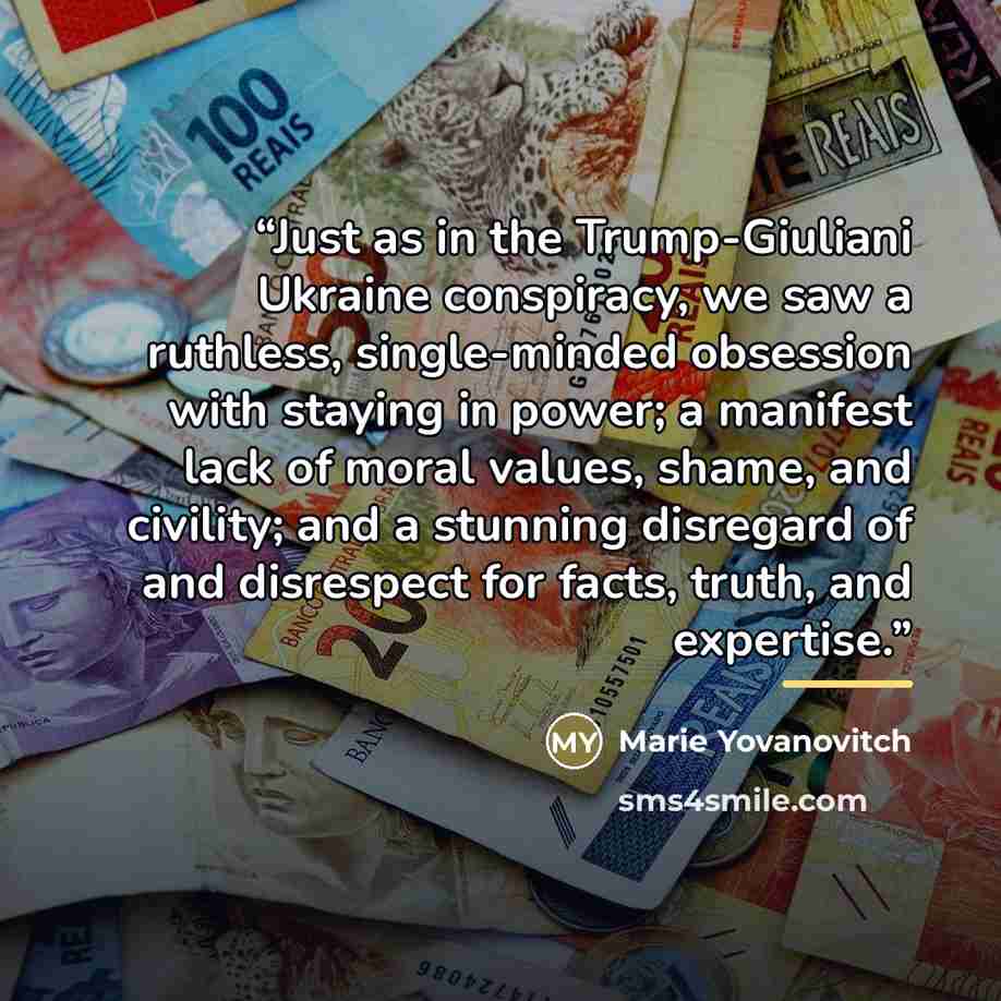 “Just as in the Trump-Giuliani Ukraine conspiracy, we saw a ruthless, single-minded obsession with staying in power; a manifest lack of moral values, shame, and civility; and a stunning disregard of and disrespect for facts, truth, and expertise.” quote by Marie Yovanovitch