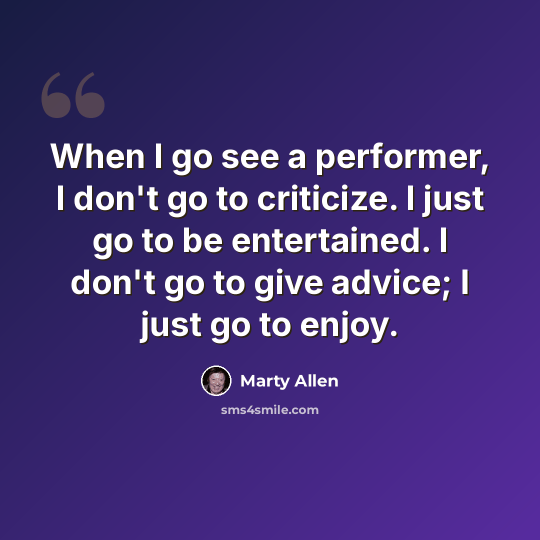 “When I go see a performer, I don't go to criticize. I just go to be entertained. I don't go to give advice; I just go to enjoy.” quote by Marty Allen