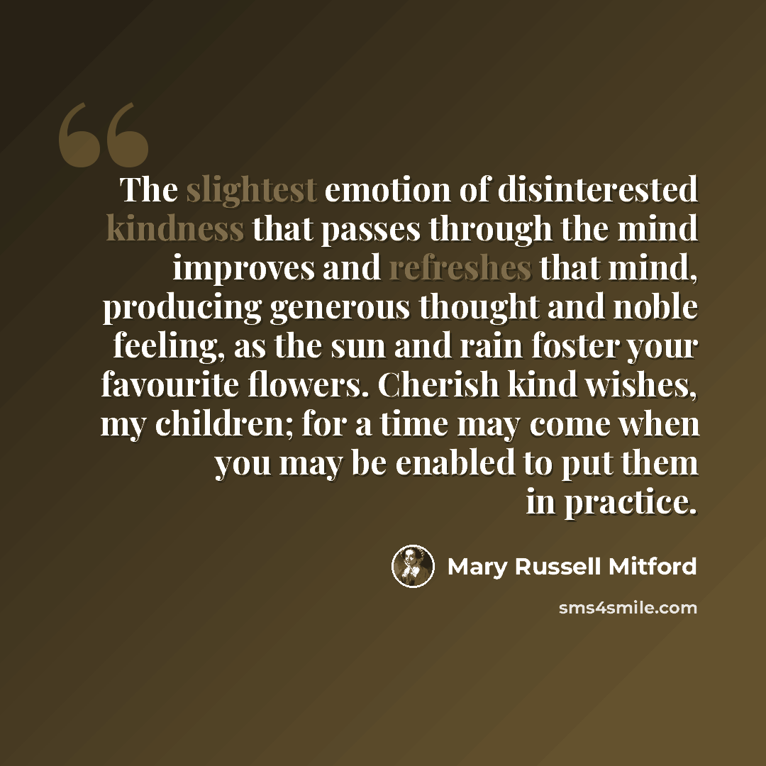 “The slightest emotion of disinterested kindness that passes through the mind improves and refreshes that mind, producing generous thought and noble feeling, as the sun and rain foster your favourite flowers. Cherish kind wishes, my children; for a time may come when you may be enabled to put them…” quote by Mary Russell Mitford