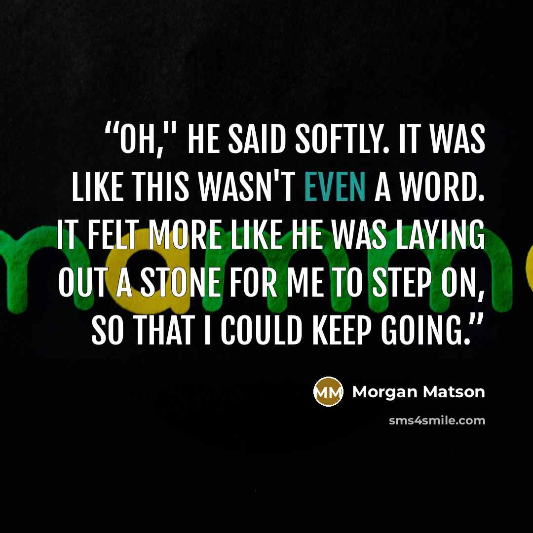 “Oh," he said softly. It was like this wasn't even a word. It felt more like he was laying out a stone for me to step on, so that I could keep going.” quote by Morgan Matson