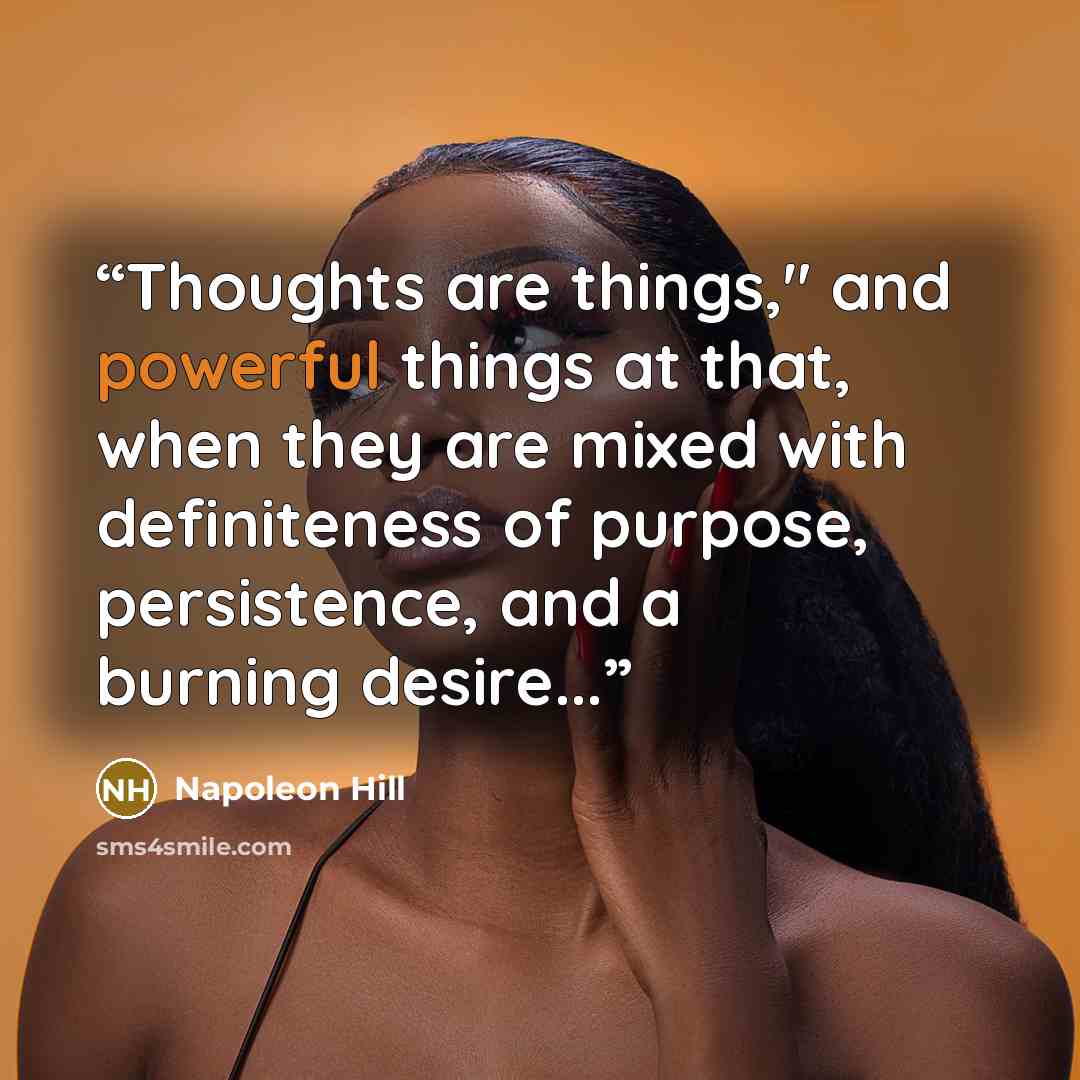 “Thoughts are things," and powerful things at that, when they are mixed with definiteness of purpose, persistence, and a burning desire...” quote by Napoleon Hill