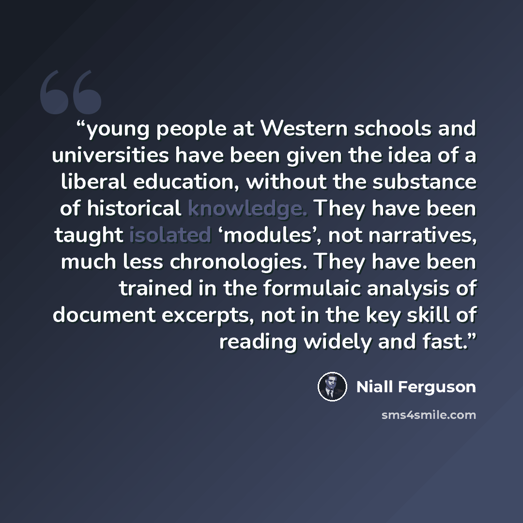 “young people at Western schools and universities have been given the idea of a liberal education, without the substance of historical knowledge. They have been taught isolated ‘modules’, not narratives, much less chronologies. They have been trained in the formulaic analysis of document excerpts…” quote by Niall Ferguson