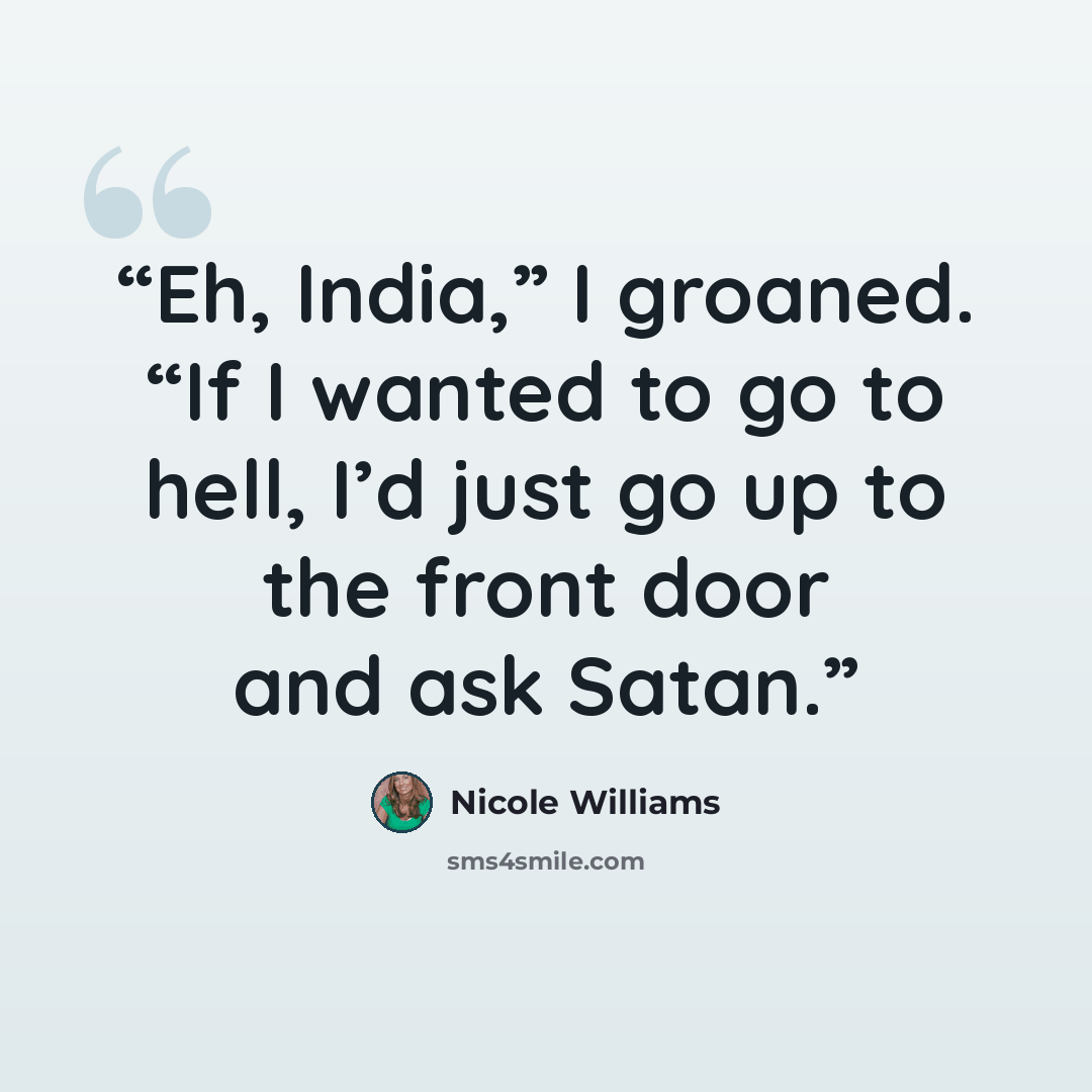 “Eh, India,” I groaned. “If I wanted to go to hell, I’d just go up to the front door and ask Satan.” quote by Nicole Williams