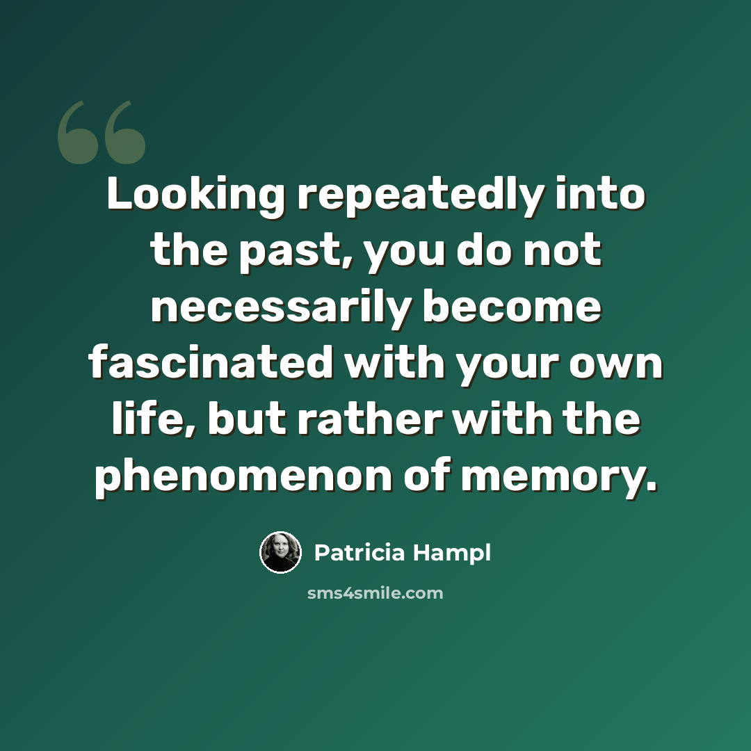“Looking repeatedly into the past, you do not necessarily become fascinated with your own life, but rather with the phenomenon of memory.” quote by Patricia Hampl