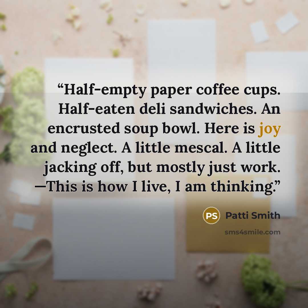 “Half-empty paper coffee cups. Half-eaten deli sandwiches. An encrusted soup bowl. Here is joy and neglect. A little mescal. A little jacking off, but mostly just work. —This is how I live, I am thinking.” quote by Patti Smith
