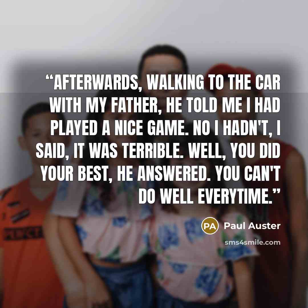 “Afterwards, walking to the car with my father, he told me I had played a nice game. No I hadn't, I said, it was terrible. Well, you did your best, he answered. You can't do well everytime.” quote by Paul Auster