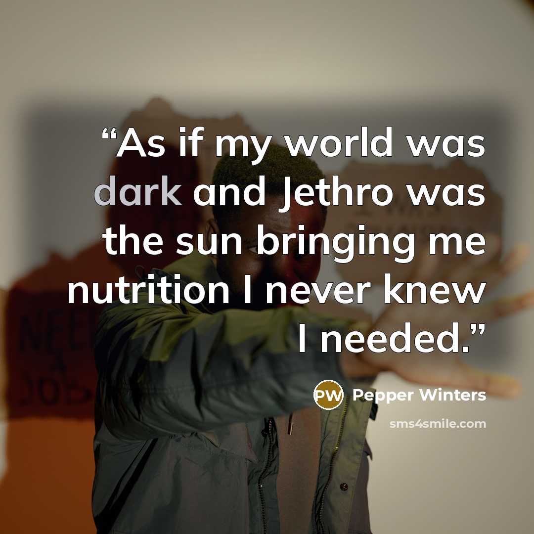 “As if my world was dark and Jethro was the sun bringing me nutrition I never knew I needed.” quote by Pepper Winters