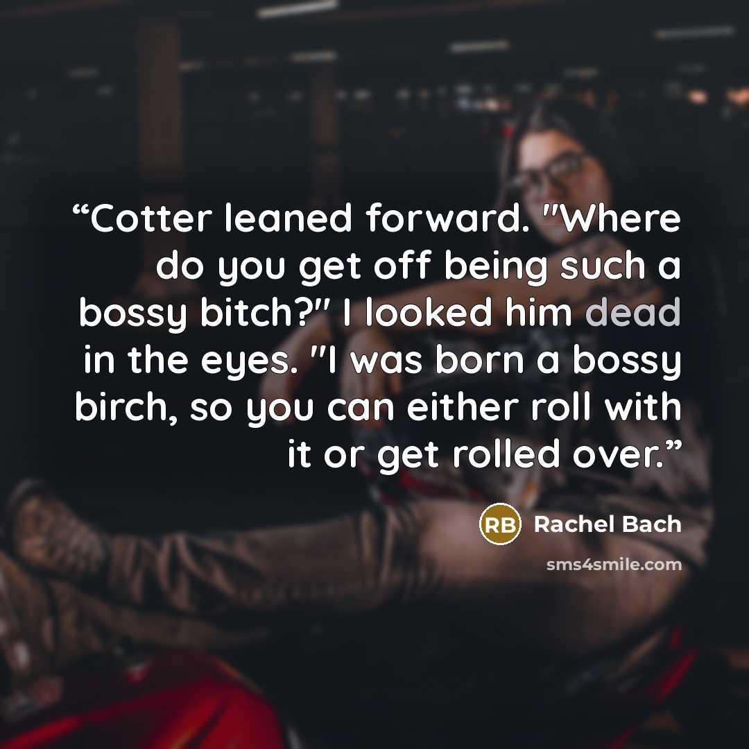“Cotter leaned forward. "Where do you get off being such a bossy bitch?" I looked him dead in the eyes. "I was born a bossy birch, so you can either roll with it or get rolled over.” quote by Rachel Bach