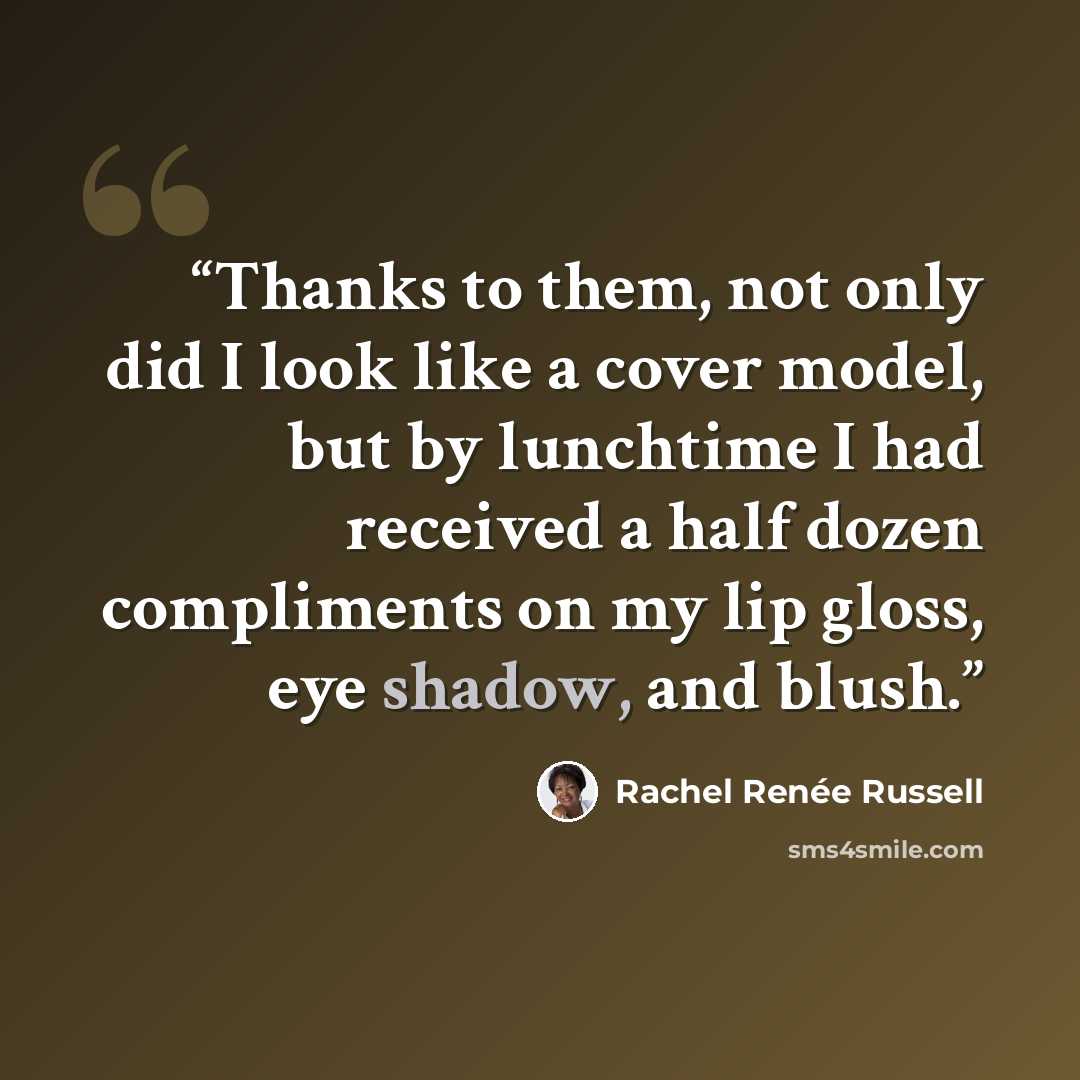 “Thanks to them, not only did I look like a cover model, but by lunchtime I had received a half dozen compliments on my lip gloss, eye shadow, and blush.” quote by Rachel Renée Russell