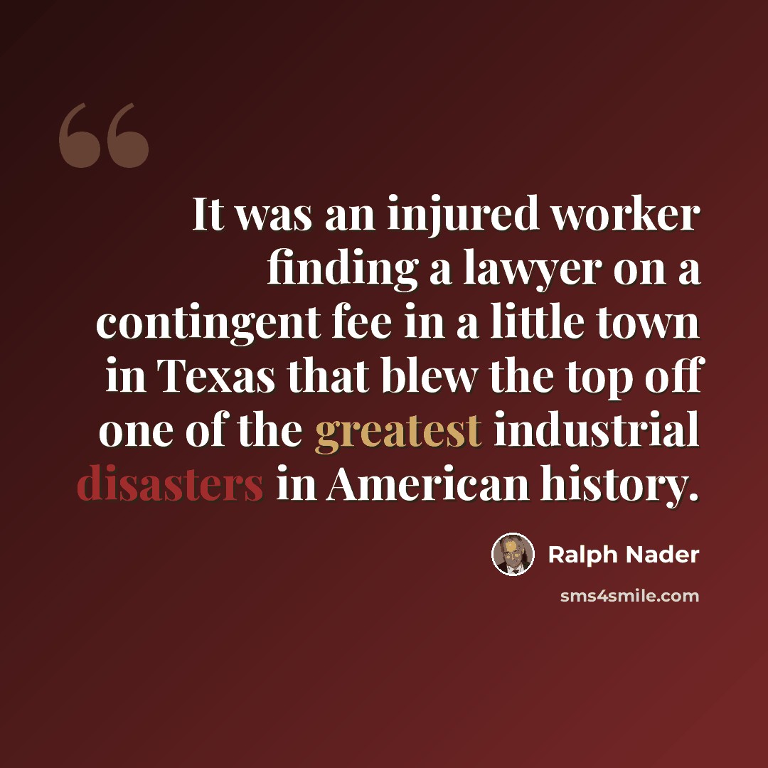 “It was an injured worker finding a lawyer on a contingent fee in a little town in Texas that blew the top off one of the greatest industrial disasters in American history.” quote by Ralph Nader