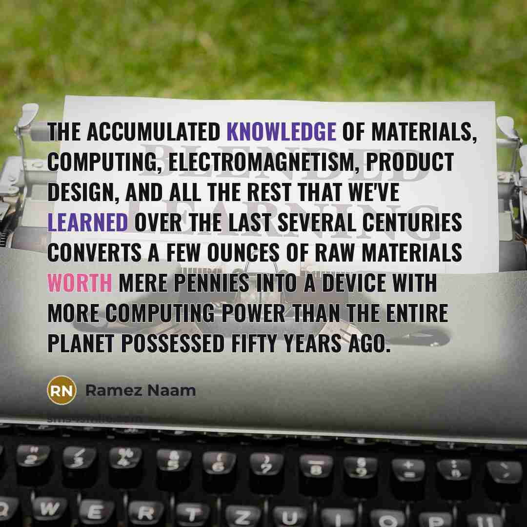 “The accumulated knowledge of materials, computing, electromagnetism, product design, and all the rest that we've learned over the last several centuries converts a few ounces of raw materials worth mere pennies into a device with more computing power than the entire planet possessed fifty years ago.” quote by Ramez Naam