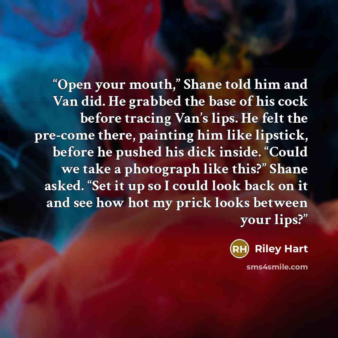 “Open your mouth,” Shane told him and Van did. He grabbed the base of his cock before tracing Van’s lips. He felt the pre-come there, painting him like lipstick, before he pushed his dick inside. “Could we take a photograph like this?” Shane asked. “Set it up so I could look back on it and see how…” quote by Riley Hart