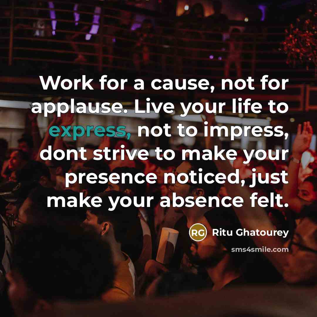 “Work for a cause, not for applause. Live your life to express, not to impress, dont strive to make your presence noticed, just make your absence felt.” quote by Ritu Ghatourey