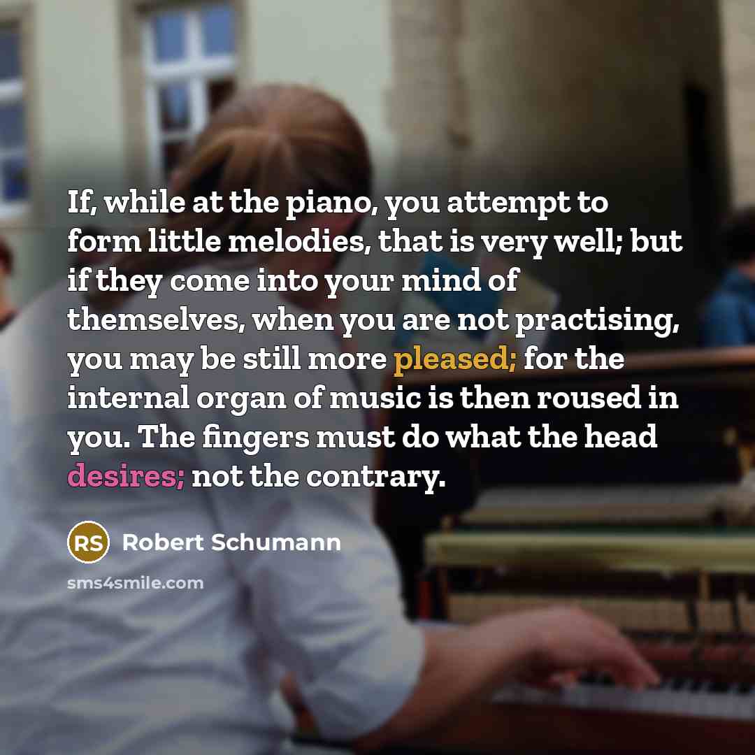 “If, while at the piano, you attempt to form little melodies, that is very well; but if they come into your mind of themselves, when you are not practising, you may be still more pleased; for the internal organ of music is then roused in you. The fingers must do what the head desires; not the…” quote by Robert Schumann