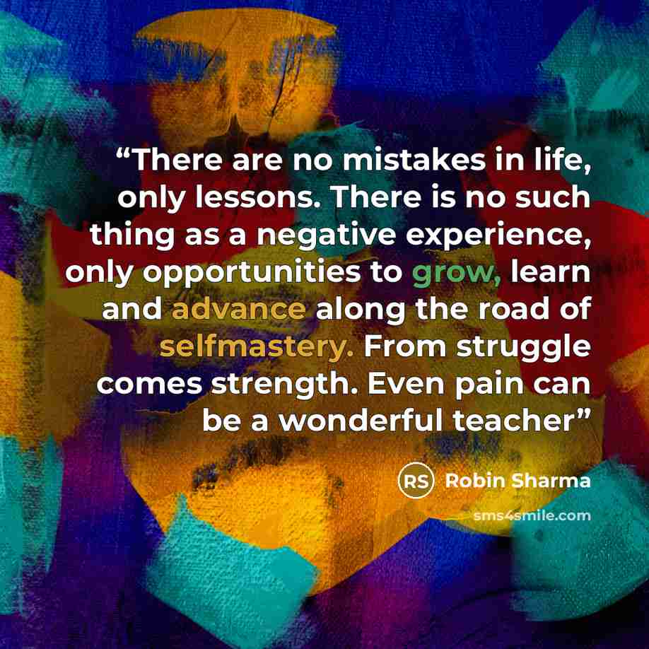 “There are no mistakes in life, only lessons. There is no such thing as a negative experience, only opportunities to grow, learn and advance along the road of selfmastery. From struggle comes strength. Even pain can be a wonderful teacher” quote by Robin Sharma