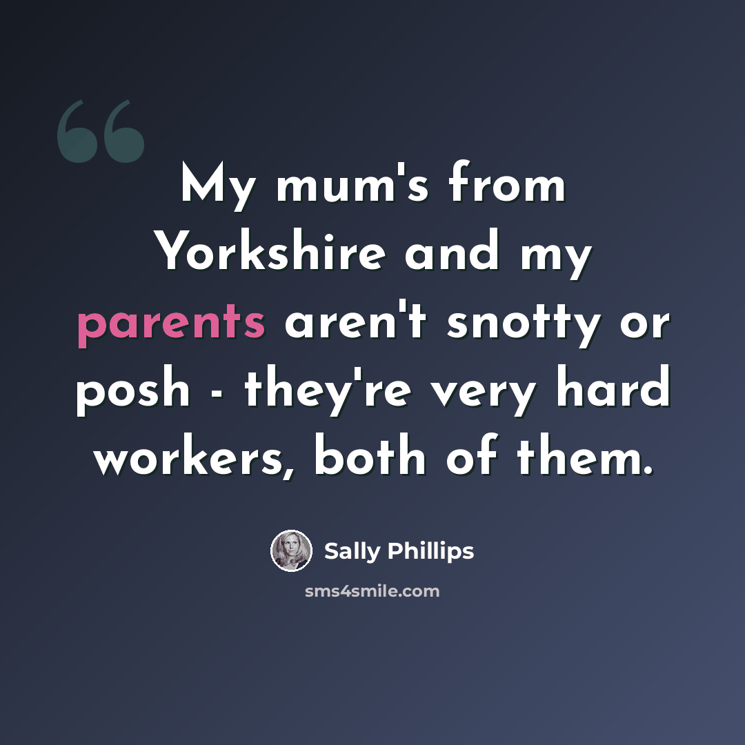 “My mum's from Yorkshire and my parents aren't snotty or posh - they're very hard workers, both of them.” quote by Sally Phillips
