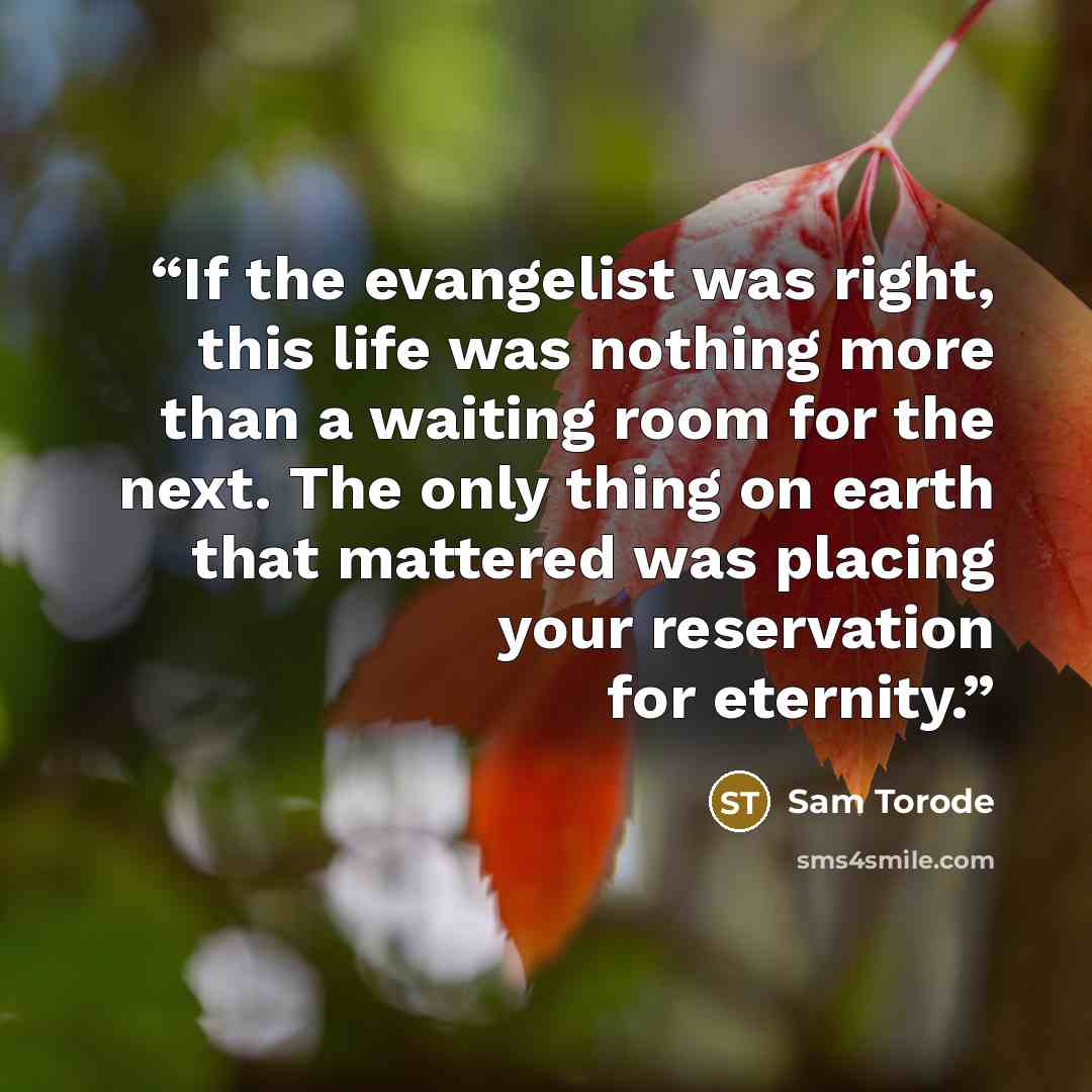 “If the evangelist was right, this life was nothing more than a waiting room for the next. The only thing on earth that mattered was placing your reservation for eternity.” quote by Sam Torode