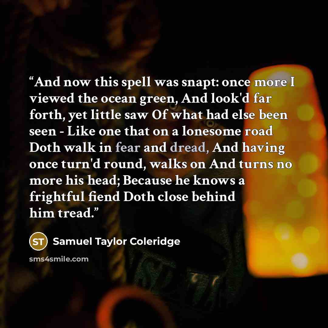 “And now this spell was snapt: once more I viewed the ocean green, And look'd far forth, yet little saw Of what had else been seen - Like one that on a lonesome road Doth walk in fear and dread, And having once turn'd round, walks on And turns no more his head; Because he knows a frightful fiend…” quote by Samuel Taylor Coleridge