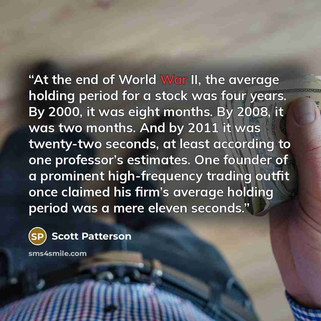 “At the end of World War II, the average holding period for a stock was four years. By 2000, it was eight months. By 2008, it was two months. And by 2011 it was twenty-two seconds, at least according to one professor’s estimates. One founder of a prominent high-frequency trading outfit once claimed…” quote by Scott Patterson