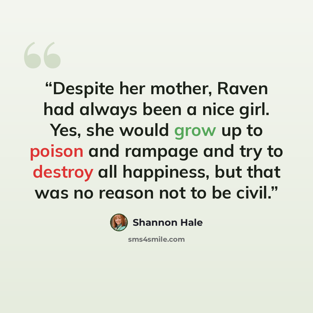 “Despite her mother, Raven had always been a nice girl. Yes, she would grow up to poison and rampage and try to destroy all happiness, but that was no reason not to be civil.” quote by Shannon Hale