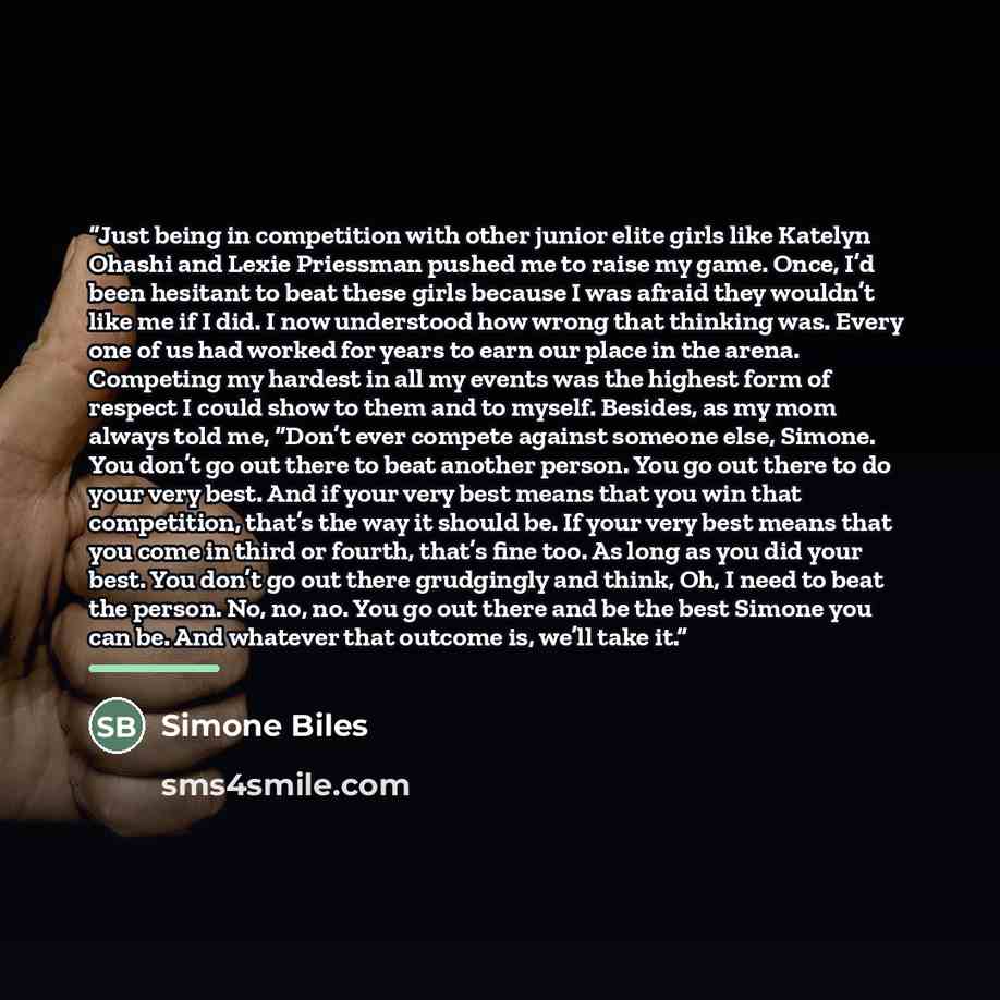 “Just being in competition with other junior elite girls like Katelyn Ohashi and Lexie Priessman pushed me to raise my game. Once, I’d been hesitant to beat these girls because I was afraid they wouldn’t like me if I did. I now understood how wrong that thinking was. Every one of us had worked for…” quote by Simone Biles