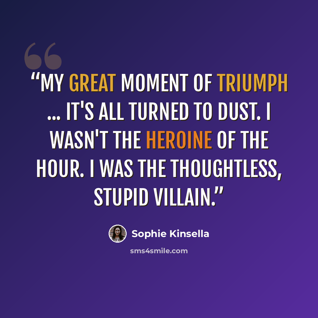 “My great moment of triumph ... It's all turned to dust. I wasn't the heroine of the hour. I was the thoughtless, stupid villain.” quote by Sophie Kinsella