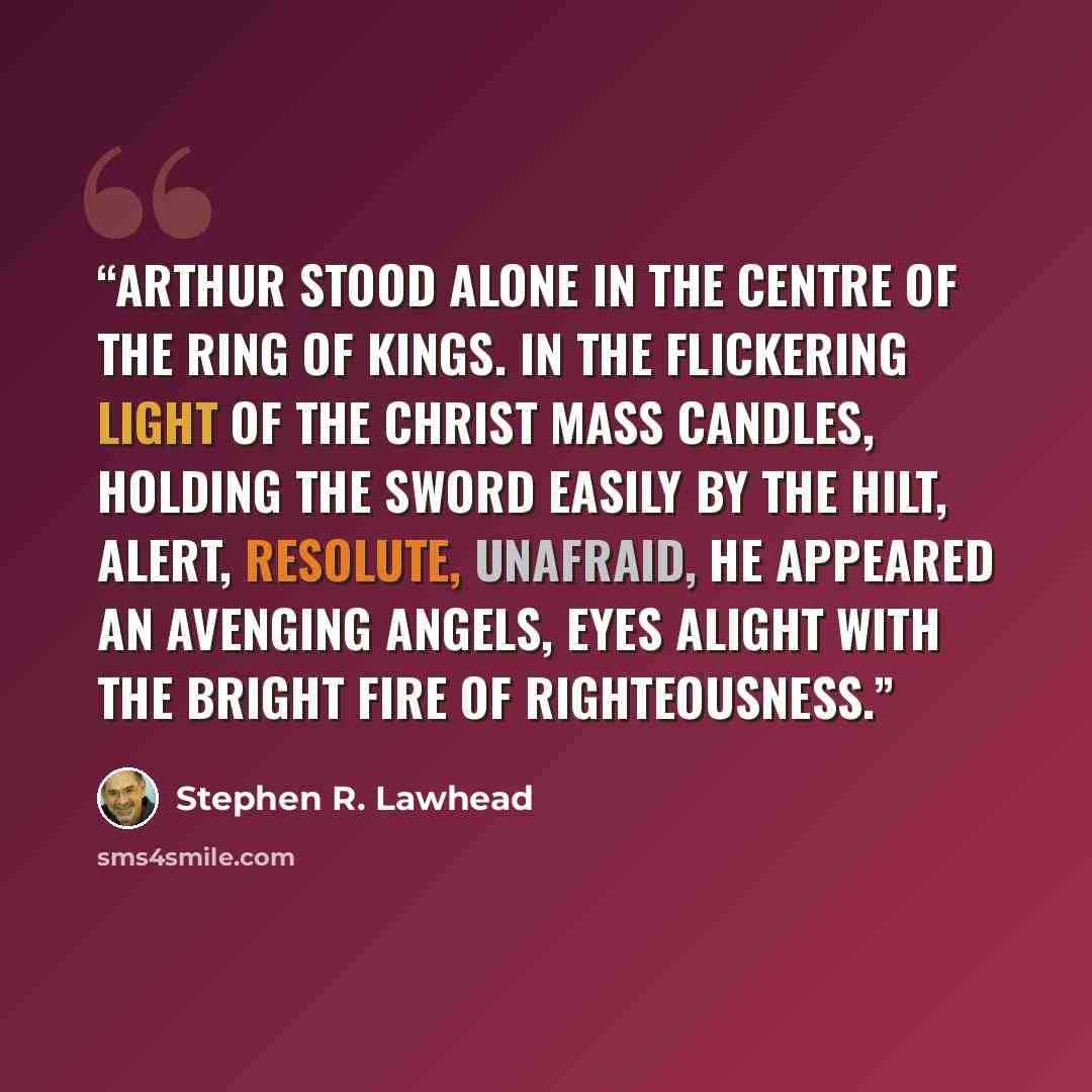 “Arthur stood alone in the centre of the ring of kings. In the flickering light of the Christ Mass candles, holding the sword easily by the hilt, alert, resolute, unafraid, he appeared an avenging angels, eyes alight with the bright fire of righteousness.” quote by Stephen R. Lawhead