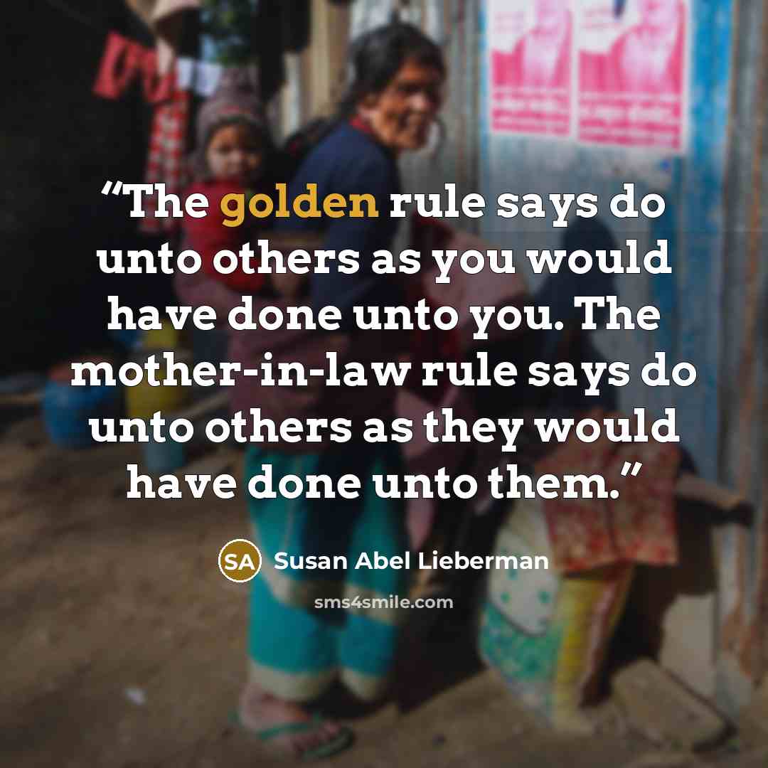 “The golden rule says do unto others as you would have done unto you. The mother-in-law rule says do unto others as they would have done unto them.” quote by Susan Abel Lieberman
