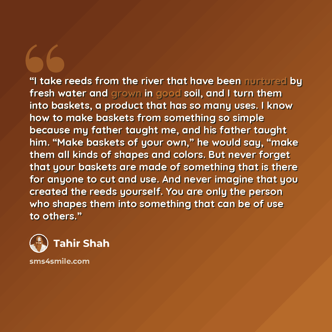 “I take reeds from the river that have been nurtured by fresh water and grown in good soil, and I turn them into baskets, a product that has so many uses. I know how to make baskets from something so simple because my father taught me, and his father taught him. “Make baskets of your own,” he would…” quote by Tahir Shah