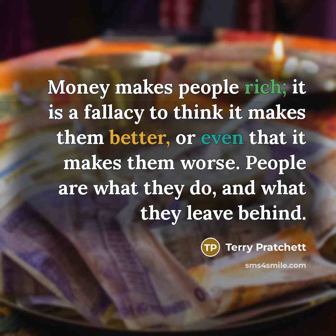 “Money makes people rich; it is a fallacy to think it makes them better, or even that it makes them worse. People are what they do, and what they leave behind.” quote by Terry Pratchett