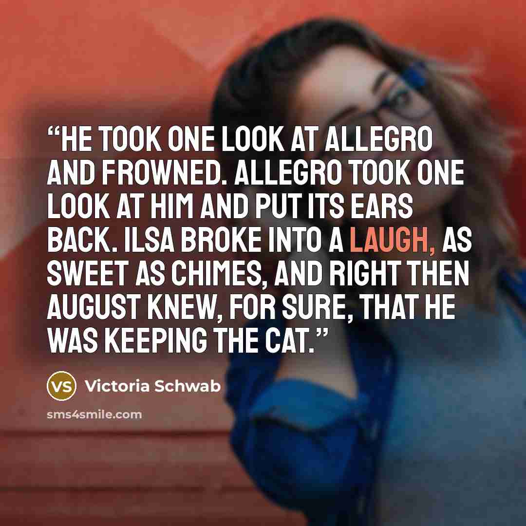 “He took one look at Allegro and frowned. Allegro took one look at him and put its ears back. Ilsa broke into a laugh, as sweet as chimes, and right then August knew, for sure, that he was keeping the cat.” quote by Victoria Schwab
