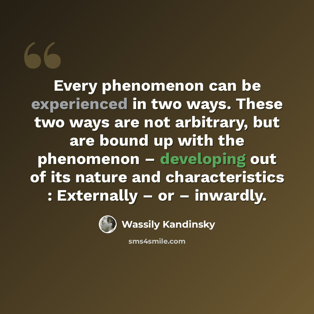 “Every phenomenon can be experienced in two ways. These two ways are not arbitrary, but are bound up with the phenomenon – developing out of its nature and characteristics : Externally – or – inwardly.” quote by Wassily Kandinsky